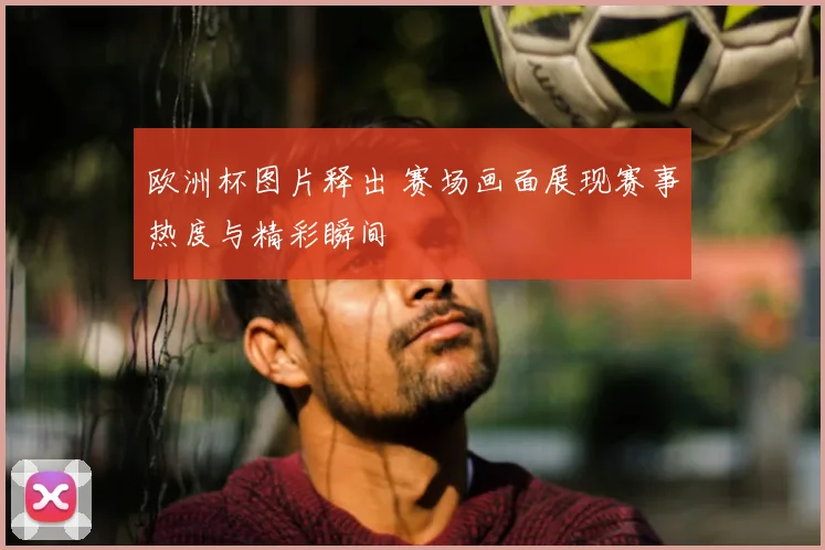 欧洲杯图片释出 赛场画面展现赛事热度与精彩瞬间