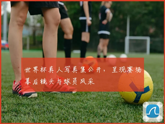 世界杯真人写真集公开，呈现赛场幕后镜头与球员风采