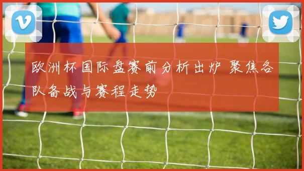 欧洲杯国际盘赛前分析出炉 聚焦各队备战与赛程走势