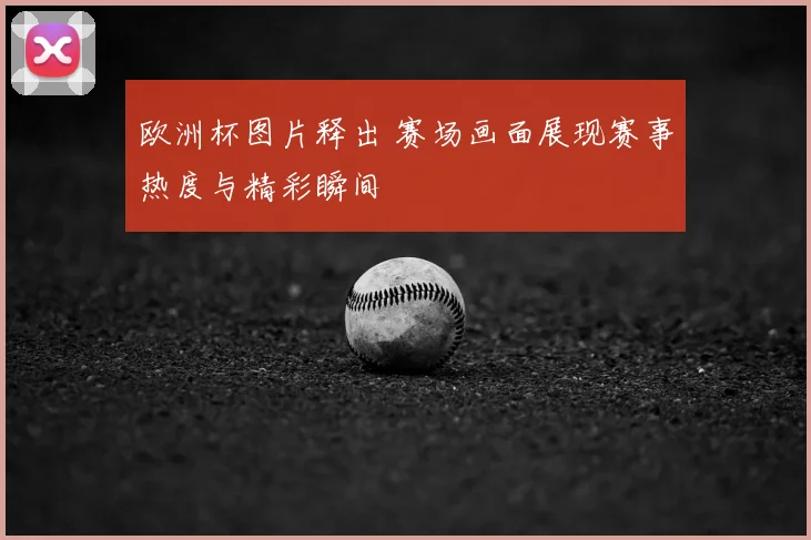 欧洲杯图片释出 赛场画面展现赛事热度与精彩瞬间