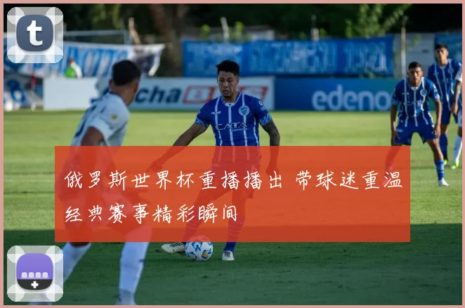 俄罗斯世界杯重播播出 带球迷重温经典赛事精彩瞬间