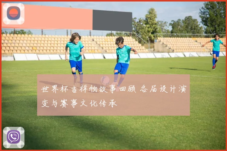 世界杯吉祥物故事回顾 各届设计演变与赛事文化传承