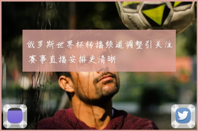 俄罗斯世界杯转播频道调整引关注 赛事直播安排更清晰