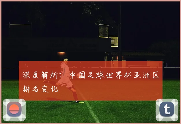 深度解析：中国足球世界杯亚洲区排名变化