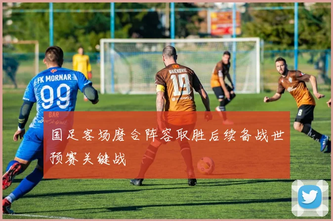 国足客场磨合阵容取胜后续备战世预赛关键战
